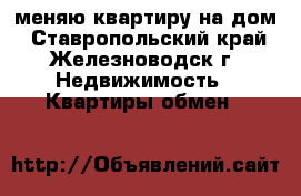 меняю квартиру на дом - Ставропольский край, Железноводск г. Недвижимость » Квартиры обмен   